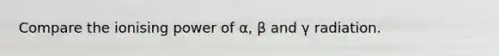 Compare the ionising power of α, β and γ radiation.