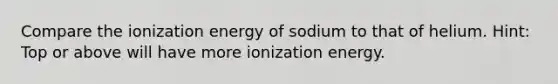 Compare the ionization energy of sodium to that of helium. Hint: Top or above will have more ionization energy.