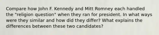 Compare how John F. Kennedy and Mitt Romney each handled the "religion question" when they ran for president. In what ways were they similar and how did they differ? What explains the differences between these two candidates?