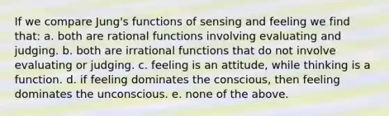 If we compare Jung's functions of sensing and feeling we find that: a. both are rational functions involving evaluating and judging. b. both are irrational functions that do not involve evaluating or judging. c. feeling is an attitude, while thinking is a function. d. if feeling dominates the conscious, then feeling dominates the unconscious. e. none of the above.