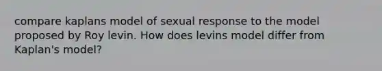 compare kaplans model of sexual response to the model proposed by Roy levin. How does levins model differ from Kaplan's model?