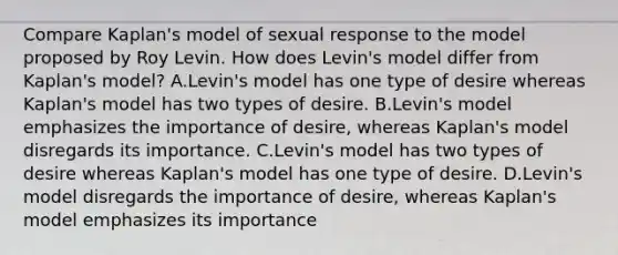 Compare Kaplan's model of sexual response to the model proposed by Roy Levin. How does Levin's model differ from Kaplan's model? A.Levin's model has one type of desire whereas Kaplan's model has two types of desire. B.Levin's model emphasizes the importance of desire, whereas Kaplan's model disregards its importance. C.Levin's model has two types of desire whereas Kaplan's model has one type of desire. D.Levin's model disregards the importance of desire, whereas Kaplan's model emphasizes its importance