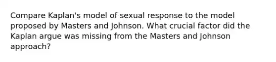 Compare Kaplan's model of sexual response to the model proposed by Masters and Johnson. What crucial factor did the Kaplan argue was missing from the Masters and Johnson approach?