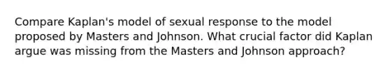 Compare Kaplan's model of sexual response to the model proposed by Masters and Johnson. What crucial factor did Kaplan argue was missing from the Masters and Johnson approach?