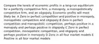 Compare the levels of economic profits in a long-run equilibrium for a perfectly competitive firm, a monopoly, a monopolistically competitive firm, and an oligopoly. Economic profits will most likely be: A Zero in perfect competition and positive in monopoly, monopolistic competition and oligopoly B Zero in perfect competition and monopolistic competition, perhaps positive in a monopoly and perhaps positive in oligopoly C Zero in perfect competition, monopolistic competition, and oligopoly and perhaps positive in monopoly D Zero in all four market models E Positive in all four market models