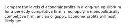 Compare the levels of economic profits in a long-run equilibrium for a perfectly competitive firm, a monopoly, a monopolistically competitive firm, and an oligopoly. Economic profits will most likely be: