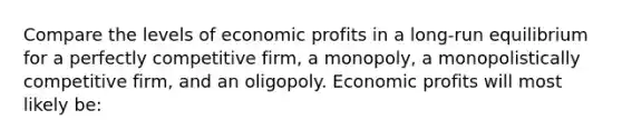 Compare the levels of economic profits in a long-run equilibrium for a perfectly competitive firm, a monopoly, a monopolistically competitive firm, and an oligopoly. Economic profits will most likely be: