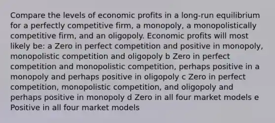 Compare the levels of economic profits in a long-run equilibrium for a perfectly competitive firm, a monopoly, a monopolistically competitive firm, and an oligopoly. Economic profits will most likely be: a Zero in perfect competition and positive in monopoly, monopolistic competition and oligopoly b Zero in perfect competition and monopolistic competition, perhaps positive in a monopoly and perhaps positive in oligopoly c Zero in perfect competition, monopolistic competition, and oligopoly and perhaps positive in monopoly d Zero in all four market models e Positive in all four market models