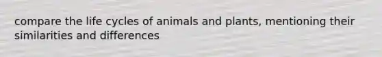 compare the life cycles of animals and plants, mentioning their similarities and differences