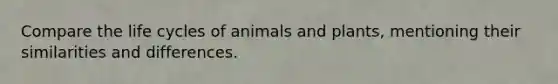 Compare the life cycles of animals and plants, mentioning their similarities and differences.