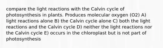 compare the <a href='https://www.questionai.com/knowledge/kSUoWrrvoC-light-reactions' class='anchor-knowledge'>light reactions</a> with the Calvin cycle of photosynthesis in plants. Produces molecular oxygen (O2) A) light reactions alone B) the Calvin cycle alone C) both the light reactions and the Calvin cycle D) neither the light reactions nor the Calvin cycle E) occurs in the chloroplast but is not part of photosynthesis