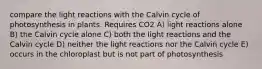 compare the light reactions with the Calvin cycle of photosynthesis in plants. Requires CO2 A) light reactions alone B) the Calvin cycle alone C) both the light reactions and the Calvin cycle D) neither the light reactions nor the Calvin cycle E) occurs in the chloroplast but is not part of photosynthesis