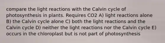 compare the light reactions with the Calvin cycle of photosynthesis in plants. Requires CO2 A) light reactions alone B) the Calvin cycle alone C) both the light reactions and the Calvin cycle D) neither the light reactions nor the Calvin cycle E) occurs in the chloroplast but is not part of photosynthesis