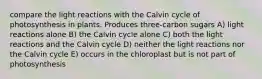 compare the light reactions with the Calvin cycle of photosynthesis in plants. Produces three-carbon sugars A) light reactions alone B) the Calvin cycle alone C) both the light reactions and the Calvin cycle D) neither the light reactions nor the Calvin cycle E) occurs in the chloroplast but is not part of photosynthesis