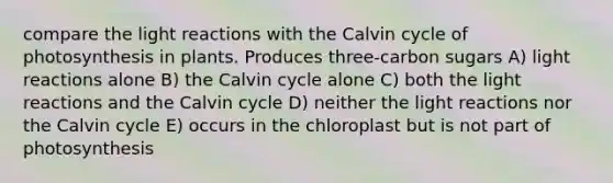 compare the light reactions with the Calvin cycle of photosynthesis in plants. Produces three-carbon sugars A) light reactions alone B) the Calvin cycle alone C) both the light reactions and the Calvin cycle D) neither the light reactions nor the Calvin cycle E) occurs in the chloroplast but is not part of photosynthesis