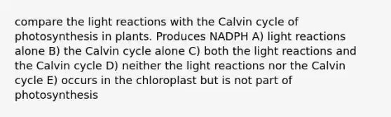 compare the light reactions with the Calvin cycle of photosynthesis in plants. Produces NADPH A) light reactions alone B) the Calvin cycle alone C) both the light reactions and the Calvin cycle D) neither the light reactions nor the Calvin cycle E) occurs in the chloroplast but is not part of photosynthesis