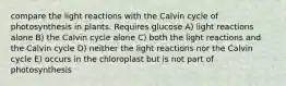 compare the light reactions with the Calvin cycle of photosynthesis in plants. Requires glucose A) light reactions alone B) the Calvin cycle alone C) both the light reactions and the Calvin cycle D) neither the light reactions nor the Calvin cycle E) occurs in the chloroplast but is not part of photosynthesis