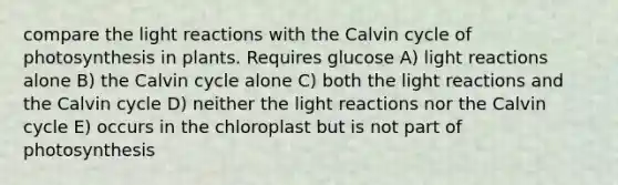 compare the <a href='https://www.questionai.com/knowledge/kSUoWrrvoC-light-reactions' class='anchor-knowledge'>light reactions</a> with the Calvin cycle of photosynthesis in plants. Requires glucose A) light reactions alone B) the Calvin cycle alone C) both the light reactions and the Calvin cycle D) neither the light reactions nor the Calvin cycle E) occurs in the chloroplast but is not part of photosynthesis