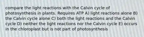 compare the light reactions with the Calvin cycle of photosynthesis in plants. Requires ATP A) light reactions alone B) the Calvin cycle alone C) both the light reactions and the Calvin cycle D) neither the light reactions nor the Calvin cycle E) occurs in the chloroplast but is not part of photosynthesis