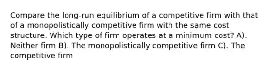 Compare the long-run equilibrium of a competitive firm with that of a monopolistically competitive firm with the same cost structure. Which type of firm operates at a minimum cost? A). Neither firm B). The monopolistically competitive firm C). The competitive firm