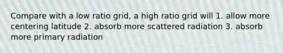 Compare with a low ratio grid, a high ratio grid will 1. allow more centering latitude 2. absorb more scattered radiation 3. absorb more primary radiation