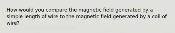 How would you compare the magnetic field generated by a simple length of wire to the magnetic field generated by a coil of wire?