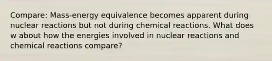 Compare: Mass-energy equivalence becomes apparent during nuclear reactions but not during <a href='https://www.questionai.com/knowledge/kc6NTom4Ep-chemical-reactions' class='anchor-knowledge'>chemical reactions</a>. What does w about how the energies involved in nuclear reactions and chemical reactions compare?