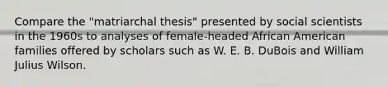 Compare the "matriarchal thesis" presented by social scientists in the 1960s to analyses of female-headed African American families offered by scholars such as W. E. B. DuBois and William Julius Wilson.