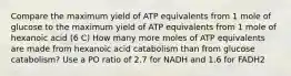 Compare the maximum yield of ATP equivalents from 1 mole of glucose to the maximum yield of ATP equivalents from 1 mole of hexanoic acid (6 C) How many more moles of ATP equivalents are made from hexanoic acid catabolism than from glucose catabolism? Use a PO ratio of 2.7 for NADH and 1.6 for FADH2