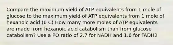 Compare the maximum yield of ATP equivalents from 1 mole of glucose to the maximum yield of ATP equivalents from 1 mole of hexanoic acid (6 C) How many more moles of ATP equivalents are made from hexanoic acid catabolism than from glucose catabolism? Use a PO ratio of 2.7 for NADH and 1.6 for FADH2