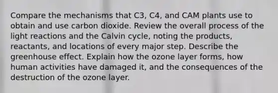 Compare the mechanisms that C3, C4, and CAM plants use to obtain and use carbon dioxide. Review the overall process of the light reactions and the Calvin cycle, noting the products, reactants, and locations of every major step. Describe the greenhouse effect. Explain how the ozone layer forms, how human activities have damaged it, and the consequences of the destruction of the ozone layer.