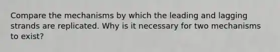 Compare the mechanisms by which the leading and lagging strands are replicated. Why is it necessary for two mechanisms to exist?