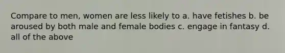 Compare to men, women are less likely to a. have fetishes b. be aroused by both male and female bodies c. engage in fantasy d. all of the above