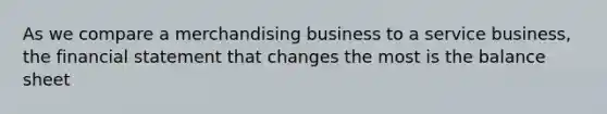 As we compare a merchandising business to a service business, the financial statement that changes the most is the balance sheet