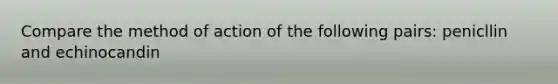 Compare the method of action of the following pairs: penicllin and echinocandin