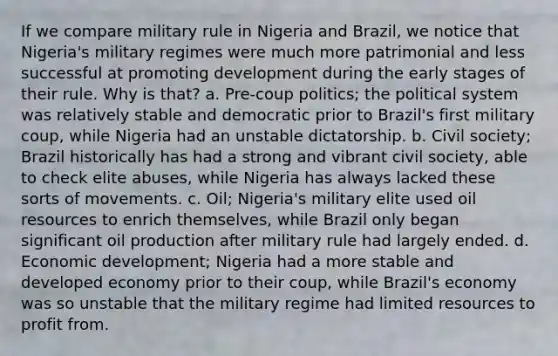 If we compare military rule in Nigeria and Brazil, we notice that Nigeria's military regimes were much more patrimonial and less successful at promoting development during the early stages of their rule. Why is that? a. Pre-coup politics; the political system was relatively stable and democratic prior to Brazil's first military coup, while Nigeria had an unstable dictatorship. b. Civil society; Brazil historically has had a strong and vibrant civil society, able to check elite abuses, while Nigeria has always lacked these sorts of movements. c. Oil; Nigeria's military elite used oil resources to enrich themselves, while Brazil only began significant oil production after military rule had largely ended. d. Economic development; Nigeria had a more stable and developed economy prior to their coup, while Brazil's economy was so unstable that the military regime had limited resources to profit from.