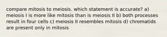 compare mitosis to meiosis. which statement is accurate? a) meiosis I is more like mitosis than is meiosis II b) both processes result in four cells c) meiosis II resembles mitosis d) chromatids are present only in mitosis