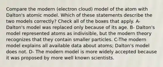 Compare the modern (electron cloud) model of the atom with Dalton's atomic model. Which of these statements describe the two models correctly? Check all of the boxes that apply. A- Dalton's model was replaced only because of its age. B- Dalton's model represented atoms as indivisible, but the modern theory recognizes that they contain smaller particles. C-The modern model explains all available data about atoms; Dalton's model does not. D- The modern model is more widely accepted because it was proposed by more well known scientists.