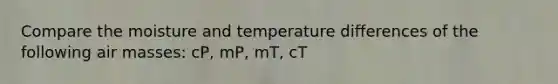 Compare the moisture and temperature differences of the following air masses: cP, mP, mT, cT