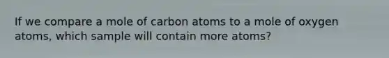 If we compare a mole of carbon atoms to a mole of oxygen atoms, which sample will contain more atoms?