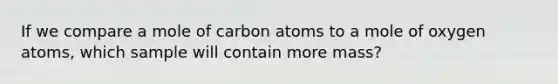 If we compare a mole of carbon atoms to a mole of oxygen atoms, which sample will contain more mass?