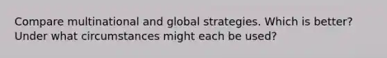 Compare multinational and global strategies. Which is better? Under what circumstances might each be used?