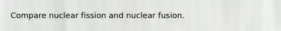 Compare nuclear fission and nuclear fusion.