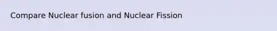 Compare Nuclear fusion and Nuclear Fission