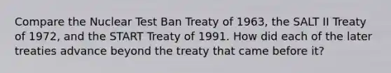 Compare the Nuclear Test Ban Treaty of 1963, the SALT II Treaty of 1972, and the START Treaty of 1991. How did each of the later treaties advance beyond the treaty that came before it?