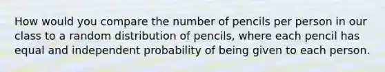 How would you compare the number of pencils per person in our class to a random distribution of pencils, where each pencil has equal and independent probability of being given to each person.