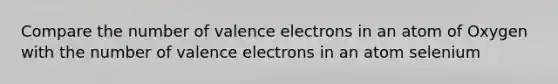 Compare the number of valence electrons in an atom of Oxygen with the number of valence electrons in an atom selenium