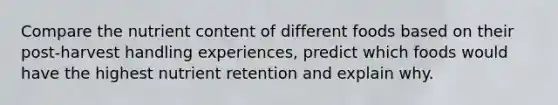 Compare the nutrient content of different foods based on their post-harvest handling experiences, predict which foods would have the highest nutrient retention and explain why.