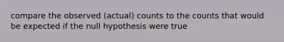 compare the observed (actual) counts to the counts that would be expected if the null hypothesis were true