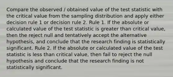 Compare the observed / obtained value of the test statistic with the critical value from the sampling distribution and apply either decision rule 1 or decision rule 2. Rule 1. If the absolute or calculated value of the test statistic is greater than critical value, then the reject null and tentatively accept the alternative hypothesis, and conclude that the research finding is statistically significant. Rule 2. If the absolute or calculated value of the test statistic is less than critical value, then fail to reject the null hypothesis and conclude that the research finding is not statistically significant.